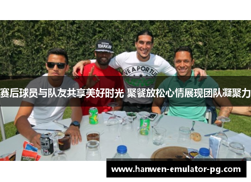 赛后球员与队友共享美好时光 聚餐放松心情展现团队凝聚力