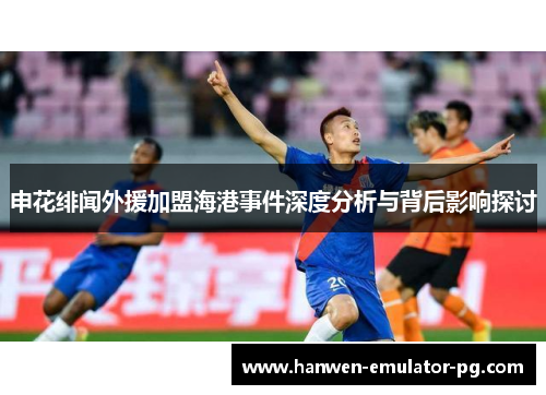 申花绯闻外援加盟海港事件深度分析与背后影响探讨