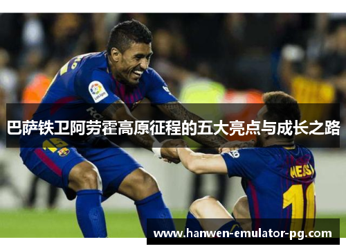 巴萨铁卫阿劳霍高原征程的五大亮点与成长之路