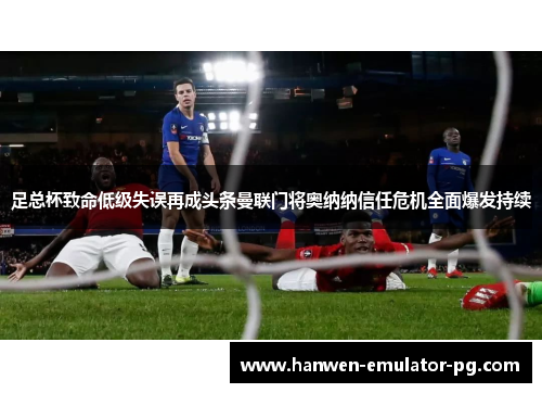 足总杯致命低级失误再成头条曼联门将奥纳纳信任危机全面爆发持续