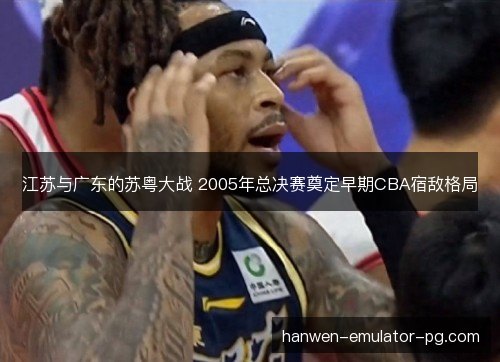 江苏与广东的苏粤大战 2005年总决赛奠定早期CBA宿敌格局